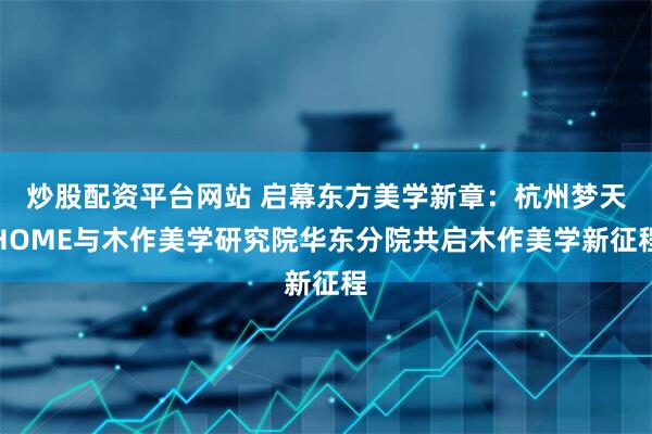 炒股配资平台网站 启幕东方美学新章：杭州梦天HOME与木作美学研究院华东分院共启木作美学新征程