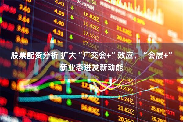 股票配资分析 扩大“广交会+”效应，“会展+”新业态迸发新动能