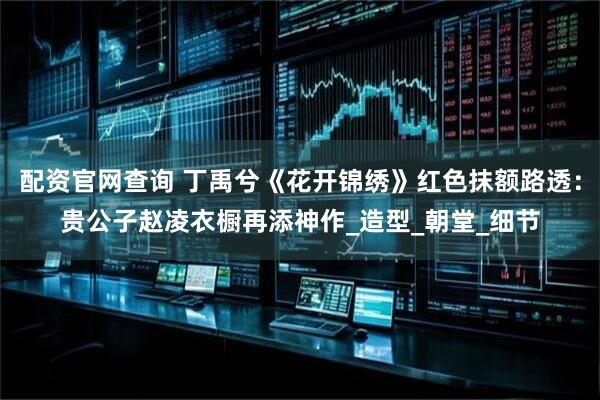 配资官网查询 丁禹兮《花开锦绣》红色抹额路透：贵公子赵凌衣橱再添神作_造型_朝堂_细节