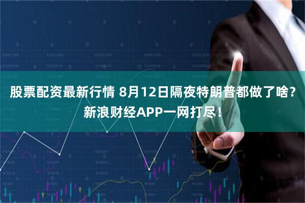 股票配资最新行情 8月12日隔夜特朗普都做了啥？新浪财经APP一网打尽！