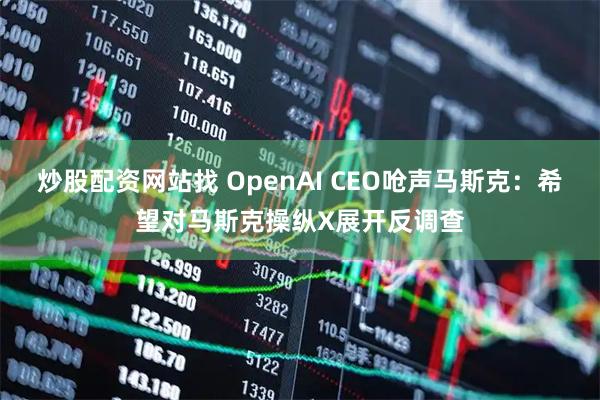 炒股配资网站找 OpenAI CEO呛声马斯克：希望对马斯克操纵X展开反调查