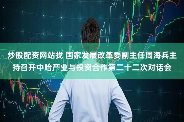 炒股配资网站找 国家发展改革委副主任周海兵主持召开中哈产业与投资合作第二十二次对话会