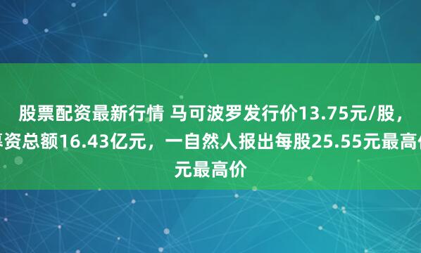 股票配资最新行情 马可波罗发行价13.75元/股，募资总额16.43亿元，一自然人报出每股25.55元最高价