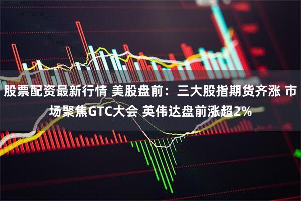 股票配资最新行情 美股盘前：三大股指期货齐涨 市场聚焦GTC大会 英伟达盘前涨超2%