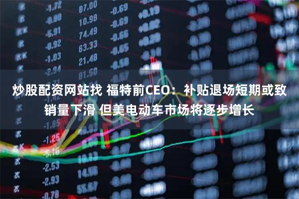 炒股配资网站找 福特前CEO：补贴退场短期或致销量下滑 但美电动车市场将逐步增长