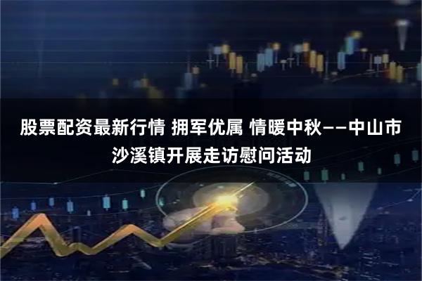 股票配资最新行情 拥军优属 情暖中秋——中山市沙溪镇开展走访慰问活动