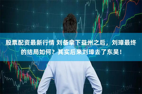 股票配资最新行情 刘备拿下益州之后，刘璋最终的结局如何？其实后来刘璋去了东吴！