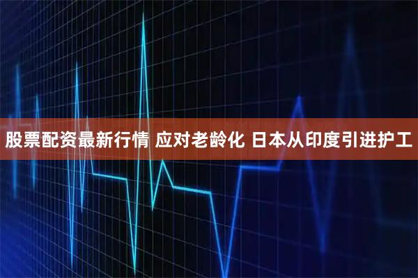 股票配资最新行情 应对老龄化 日本从印度引进护工