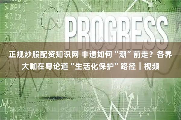 正规炒股配资知识网 非遗如何“潮”前走？各界大咖在粤论道“生活化保护”路径｜视频