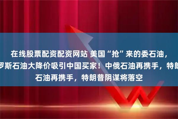 在线股票配资配资网站 美国“抢”来的委石油，无人问津，俄罗斯石油大降价吸引中国买家！中俄石油再携手，特朗普阴谋将落空