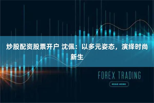 炒股配资股票开户 沈佩：以多元姿态，演绎时尚新生