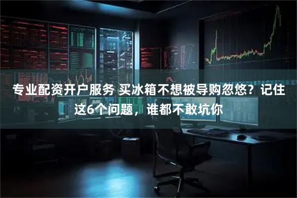 专业配资开户服务 买冰箱不想被导购忽悠？记住这6个问题，谁都不敢坑你