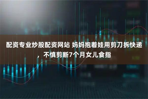 配资专业炒股配资网站 妈妈抱着娃用剪刀拆快递，不慎剪断7个月女儿食指