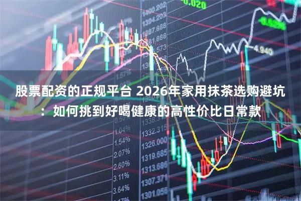 股票配资的正规平台 2026年家用抹茶选购避坑：如何挑到好喝健康的高性价比日常款