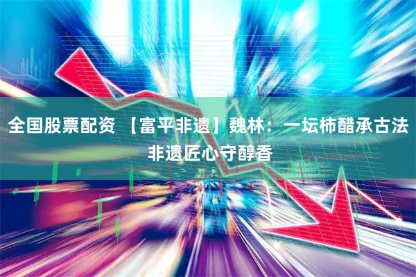 全国股票配资 【富平非遗】魏林：一坛柿醋承古法 非遗匠心守醇香
