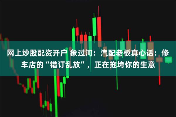 网上炒股配资开户 象过河：汽配老板真心话：修车店的“错订乱放”，正在拖垮你的生意