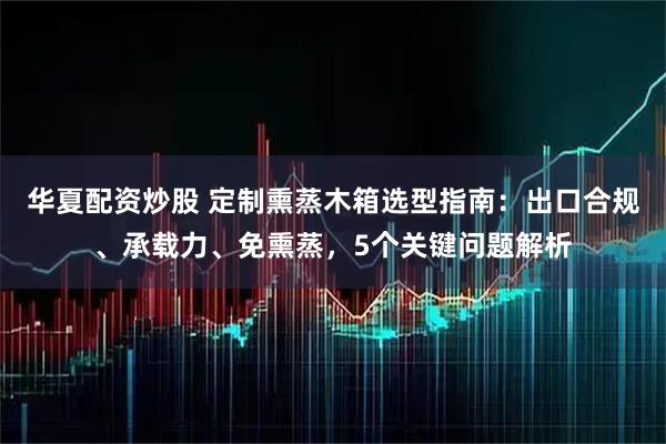 华夏配资炒股 定制熏蒸木箱选型指南：出口合规、承载力、免熏蒸，5个关键问题解析