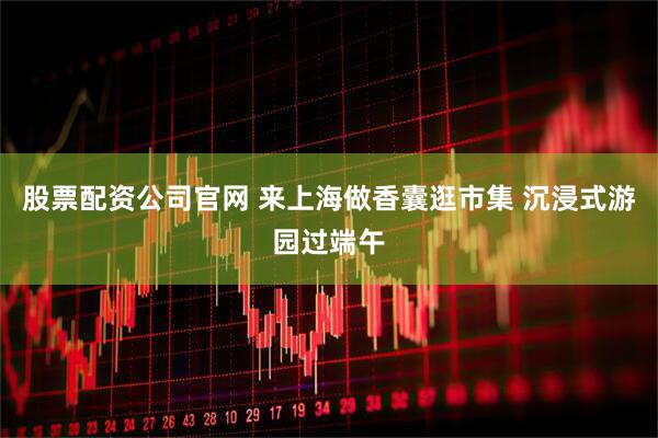 股票配资公司官网 来上海做香囊逛市集 沉浸式游园过端午