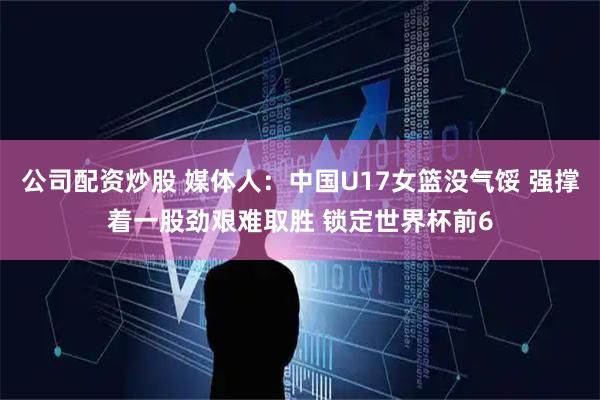 公司配资炒股 媒体人：中国U17女篮没气馁 强撑着一股劲艰难取胜 锁定世界杯前6