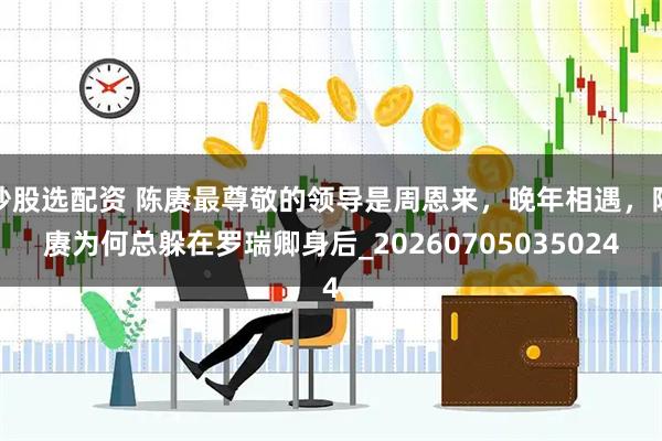 炒股选配资 陈赓最尊敬的领导是周恩来，晚年相遇，陈赓为何总躲在罗瑞卿身后_20260705035024