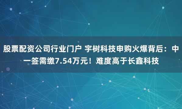 股票配资公司行业门户 宇树科技申购火爆背后：中一签需缴7.54万元！难度高于长鑫科技