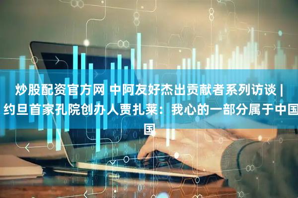 炒股配资官方网 中阿友好杰出贡献者系列访谈 | 约旦首家孔院创办人贾扎莱：我心的一部分属于中国