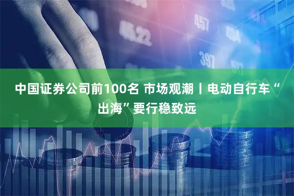 中国证券公司前100名 市场观潮丨电动自行车“出海”要行稳致远