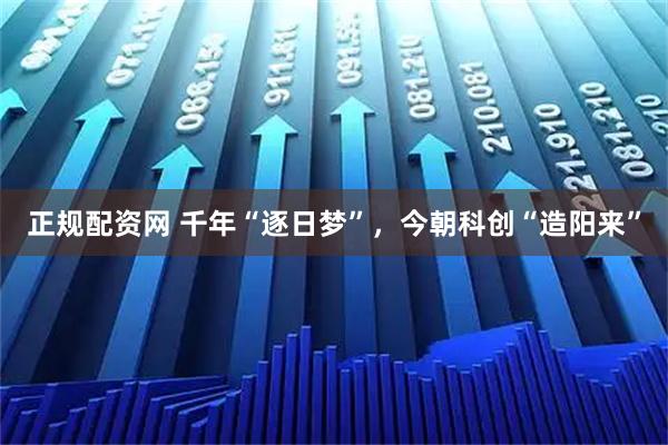 正规配资网 千年“逐日梦”，今朝科创“造阳来”